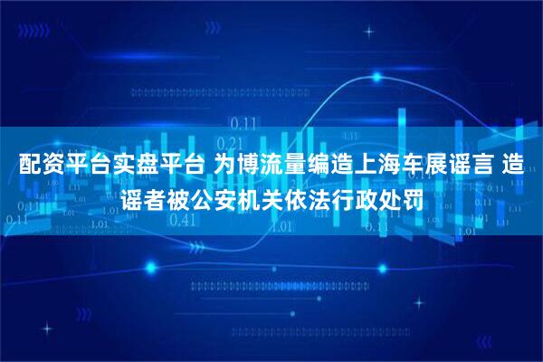 配资平台实盘平台 为博流量编造上海车展谣言 造谣者被公安机关依法行政处罚