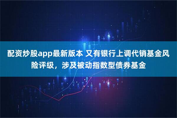 配资炒股app最新版本 又有银行上调代销基金风险评级，涉及被动指数型债券基金
