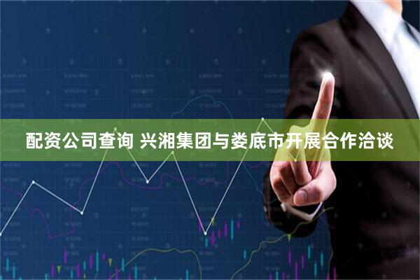 配资公司查询 兴湘集团与娄底市开展合作洽谈