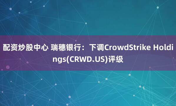 配资炒股中心 瑞穗银行：下调CrowdStrike Holdings(CRWD.US)评级