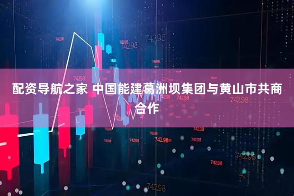 配资导航之家 中国能建葛洲坝集团与黄山市共商合作