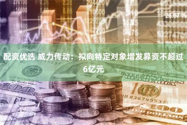 配资优选 威力传动：拟向特定对象增发募资不超过6亿元