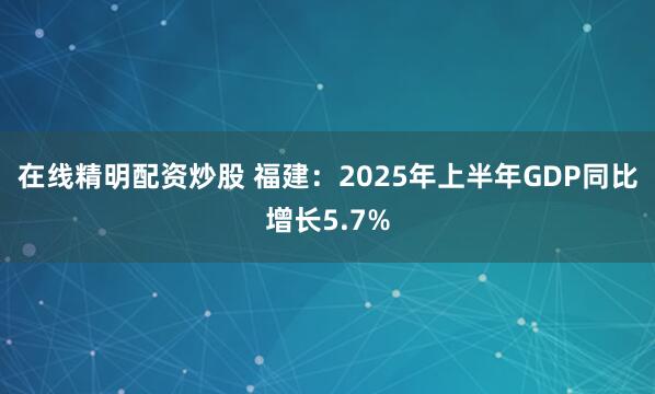在线精明配资炒股 福建：2025年上半年GDP同比增长5.7%