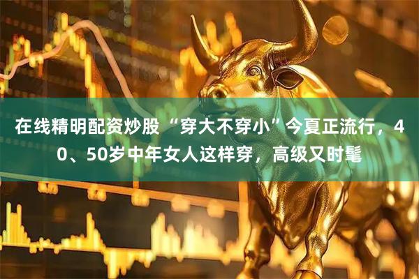 在线精明配资炒股 “穿大不穿小”今夏正流行，40、50岁中年女人这样穿，高级又时髦