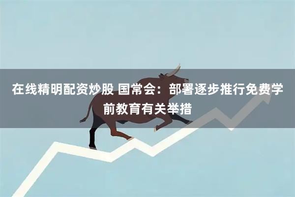 在线精明配资炒股 国常会：部署逐步推行免费学前教育有关举措