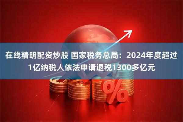 在线精明配资炒股 国家税务总局：2024年度超过1亿纳税人依法申请退税1300多亿元