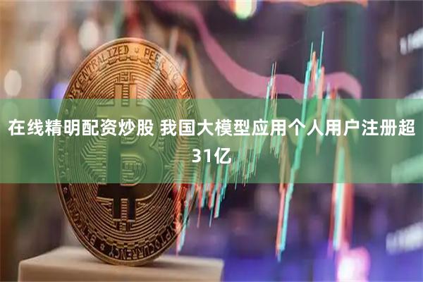 在线精明配资炒股 我国大模型应用个人用户注册超31亿