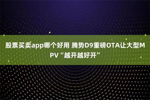 股票买卖app哪个好用 腾势D9重磅OTA让大型MPV“越开越好开”