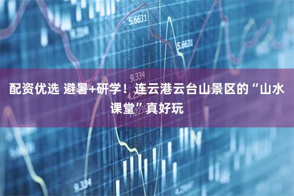 配资优选 避暑+研学！连云港云台山景区的“山水课堂”真好玩