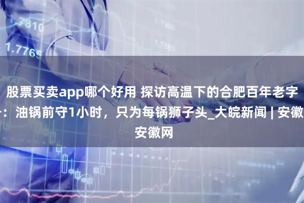 股票买卖app哪个好用 探访高温下的合肥百年老字号：油锅前守1小时，只为每锅狮子头_大皖新闻 | 安徽网