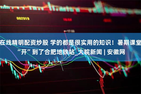 在线精明配资炒股 学的都是很实用的知识！暑期课堂“开”到了合肥地铁站_大皖新闻 | 安徽网