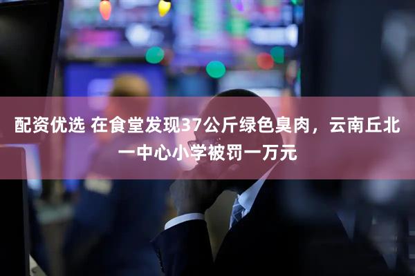 配资优选 在食堂发现37公斤绿色臭肉，云南丘北一中心小学被罚一万元