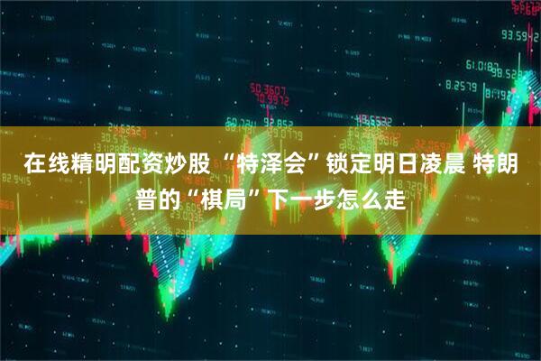 在线精明配资炒股 “特泽会”锁定明日凌晨 特朗普的“棋局”下一步怎么走