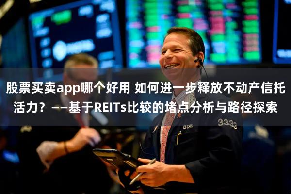 股票买卖app哪个好用 如何进一步释放不动产信托活力？——基于REITs比较的堵点分析与路径探索