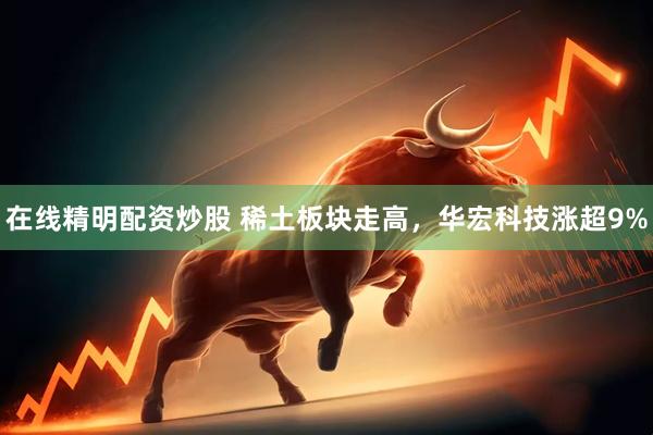 在线精明配资炒股 稀土板块走高，华宏科技涨超9%