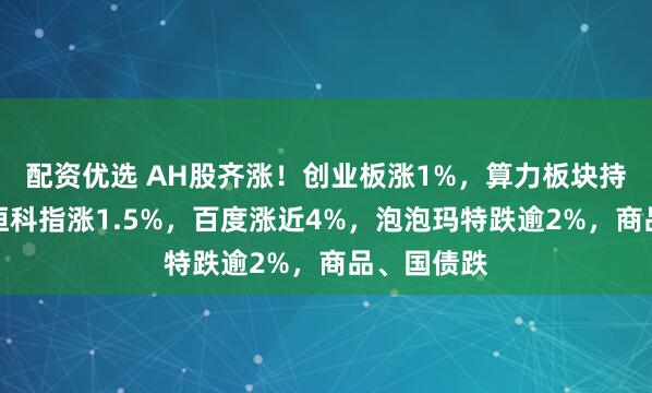 配资优选 AH股齐涨！创业板涨1%，算力板块持续活跃，恒科指涨1.5%，百度涨近4%，泡泡玛特跌逾2%，商品、国债跌