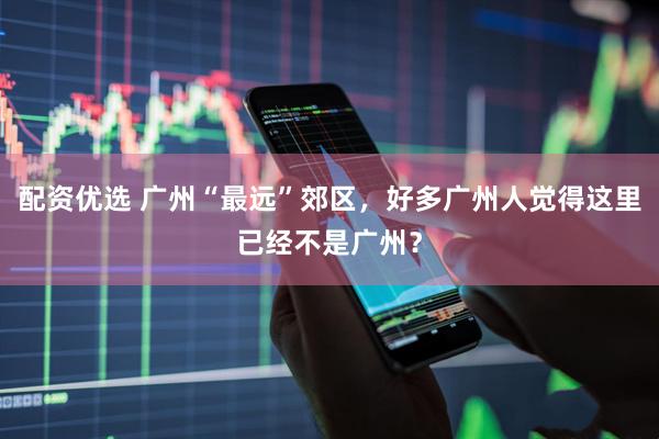配资优选 广州“最远”郊区，好多广州人觉得这里已经不是广州？