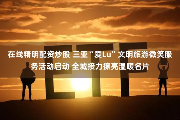 在线精明配资炒股 三亚“爱Lu”文明旅游微笑服务活动启动 全城接力擦亮温暖名片