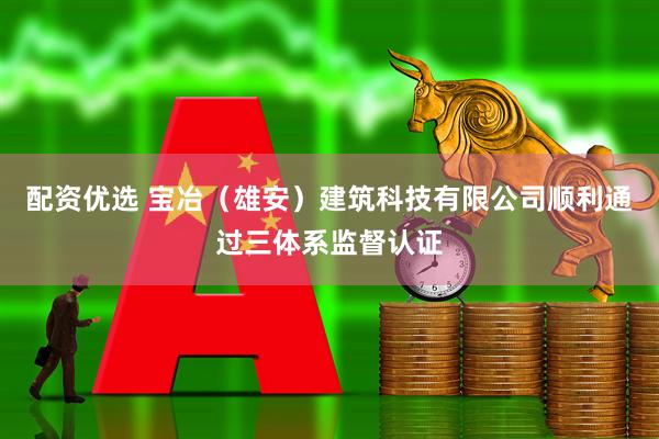 配资优选 宝冶（雄安）建筑科技有限公司顺利通过三体系监督认证