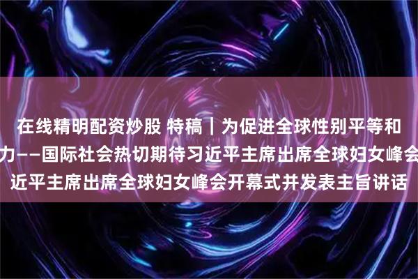 在线精明配资炒股 特稿｜为促进全球性别平等和妇女全面发展注入新动力——国际社会热切期待习近平主席出席全球妇女峰会开幕式并发表主旨讲话
