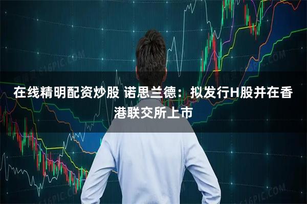 在线精明配资炒股 诺思兰德：拟发行H股并在香港联交所上市