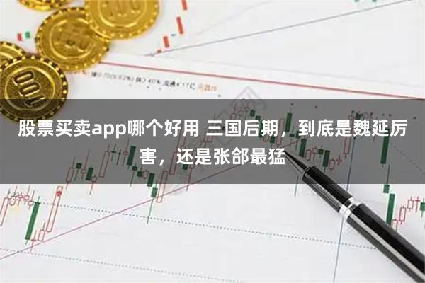 股票买卖app哪个好用 三国后期,到底是魏延厉害,还是张郃最猛