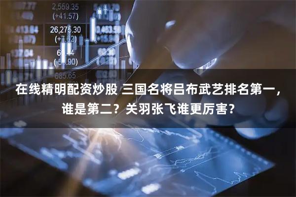 在线精明配资炒股 三国名将吕布武艺排名第一，谁是第二？关羽张飞谁更厉害？