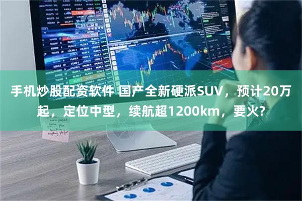 手机炒股配资软件 国产全新硬派SUV，预计20万起，定位中型，续航超1200km，要火?