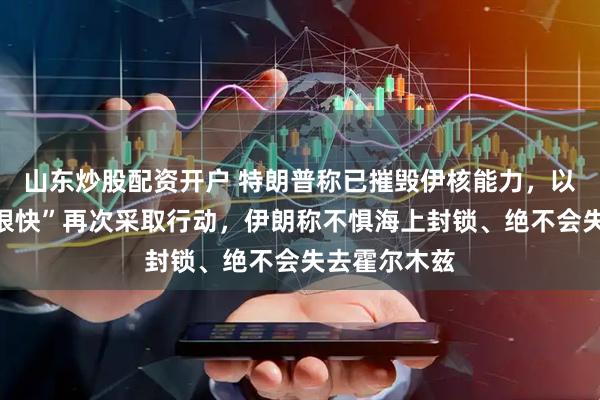 山东炒股配资开户 特朗普称已摧毁伊核能力，以色列称或“很快”再次采取行动，伊朗称不惧海上封锁、绝不会失去霍尔木兹