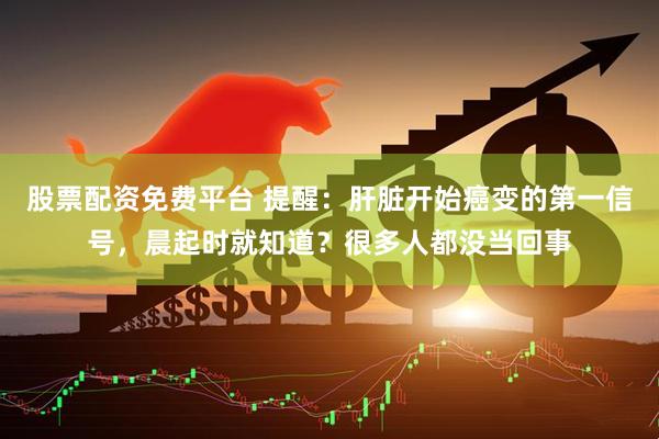 股票配资免费平台 提醒：肝脏开始癌变的第一信号，晨起时就知道？很多人都没当回事
