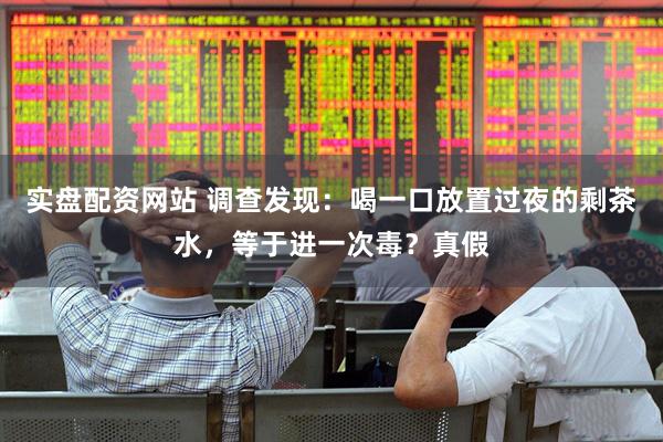 实盘配资网站 调查发现：喝一口放置过夜的剩茶水，等于进一次毒？真假