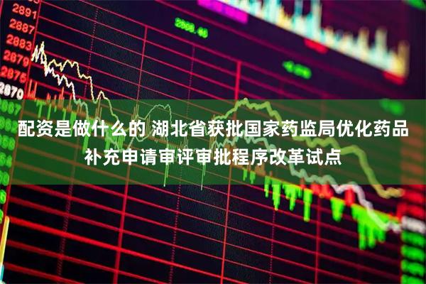 配资是做什么的 湖北省获批国家药监局优化药品补充申请审评审批程序改革试点