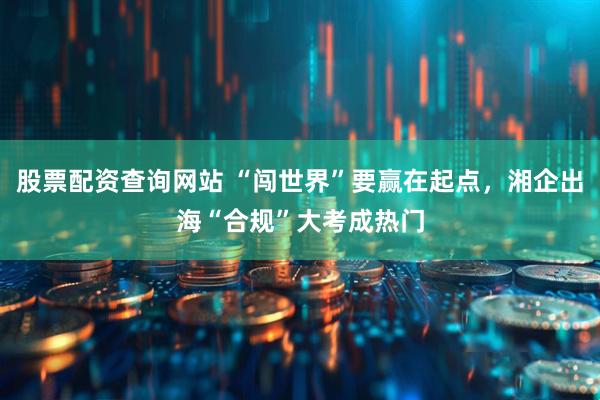 股票配资查询网站 “闯世界”要赢在起点，湘企出海“合规”大考成热门