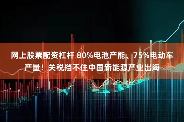 网上股票配资杠杆 80%电池产能、75%电动车产量！关税挡不住中国新能源产业出海