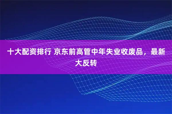 十大配资排行 京东前高管中年失业收废品，最新大反转