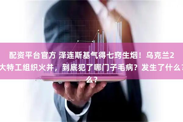 配资平台官方 泽连斯基气得七窍生烟！乌克兰2大特工组织火并，到底犯了哪门子毛病？发生了什么？