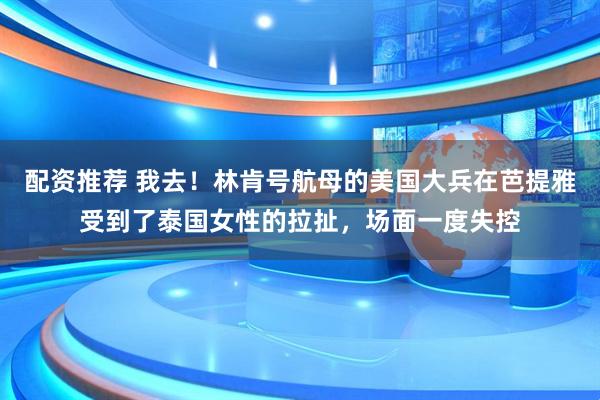 配资推荐 我去！林肯号航母的美国大兵在芭提雅受到了泰国女性的拉扯，场面一度失控