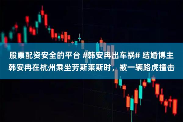 股票配资安全的平台 #韩安冉出车祸# 结婚博主韩安冉在杭州乘坐劳斯莱斯时，被一辆路虎撞击