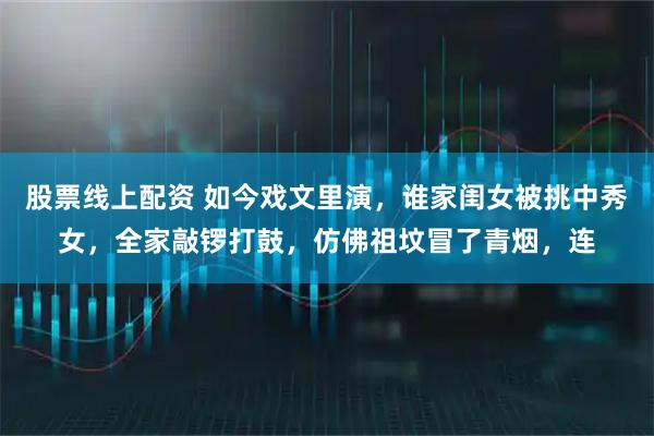 股票线上配资 如今戏文里演,谁家闺女被挑中秀女,全家敲锣打鼓,仿佛祖坟冒了青烟,连