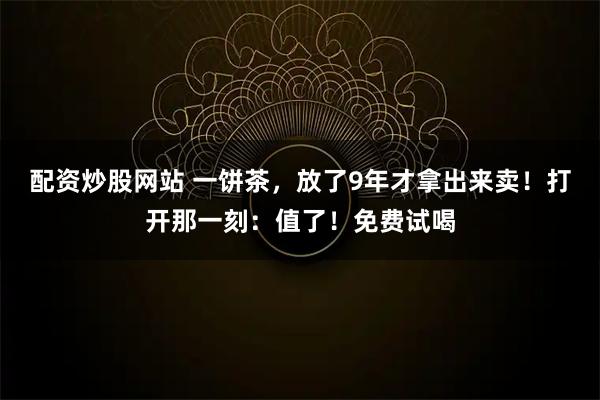 配资炒股网站 一饼茶，放了9年才拿出来卖！打开那一刻：值了！免费试喝