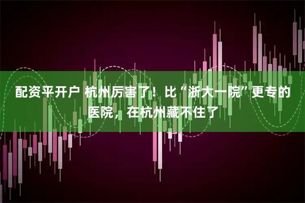 配资平开户 杭州厉害了！比“浙大一院”更专的医院，在杭州藏不住了